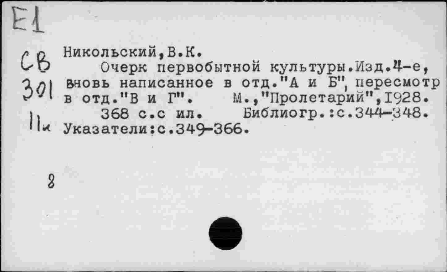 ﻿Зої
IU
Никольский,В.К.
Очерк первобытной культуры.Изд.Ц—е, Вновь написанное в отд."А и Б", пересмотр в отд."В и Г". М.,"Пролетарий",1928.
368 с.с ил.	Библиогр.: с.344—348.
Указатели;с.349-366.